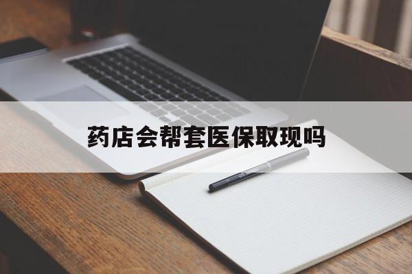 绍兴最新药店会帮套医保取现吗方法分析(最方便真实的绍兴药店会帮你套现医保卡吗方法)